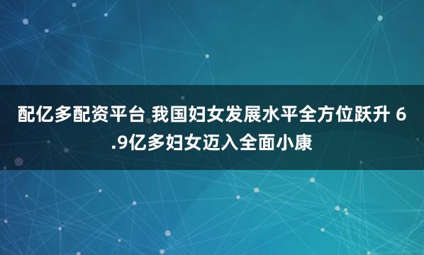 配亿多配资平台 我国妇女发展水平全方位跃升 6.9亿多妇女迈入全面小康