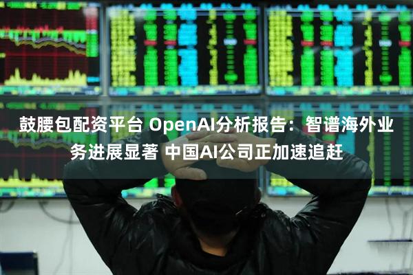 鼓腰包配资平台 OpenAI分析报告：智谱海外业务进展显著 中国AI公司正加速追赶
