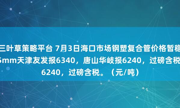 三叶草策略平台 7月3日海口市场钢塑复合管价格暂稳，4寸*3.75mm天津友发报6340，唐山华岐报6240，过磅含税。（元/吨）