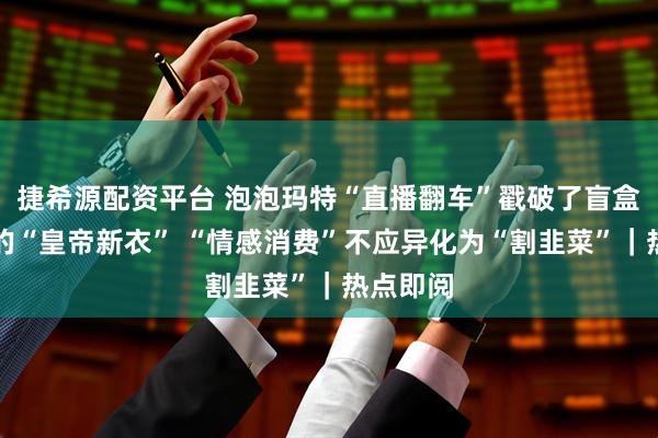 捷希源配资平台 泡泡玛特“直播翻车”戳破了盲盒高溢价的“皇帝新衣” “情感消费”不应异化为“割韭菜”｜热点即阅